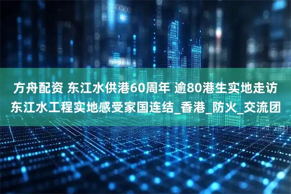 方舟配资 东江水供港60周年 逾80港生实地走访东江水工程实地感受家国连结_香港_防火_交流团
