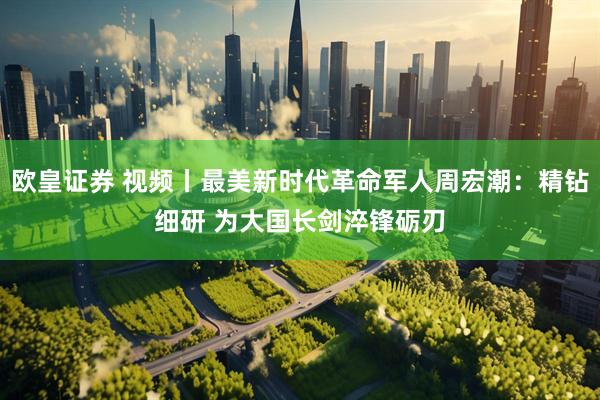 欧皇证券 视频丨最美新时代革命军人周宏潮：精钻细研 为大国长剑淬锋砺刃