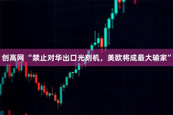 创高网 “禁止对华出口光刻机，美欧将成最大输家”