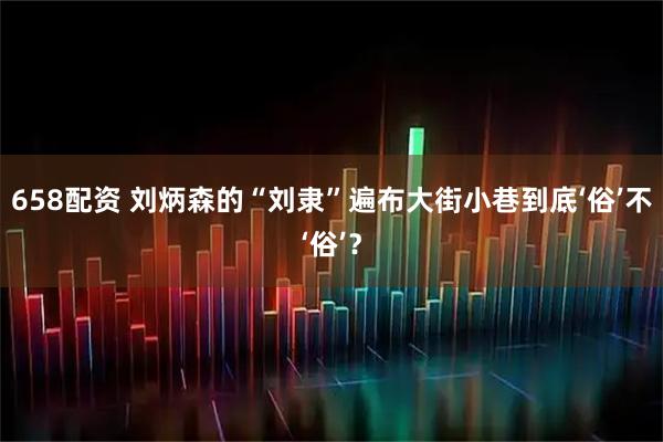 658配资 刘炳森的“刘隶”遍布大街小巷到底‘俗’不‘俗’？
